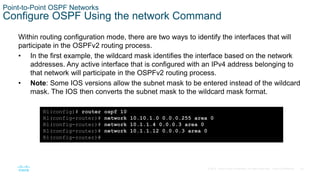 24
© 2016 Cisco and/or its affiliates. All rights reserved. Cisco Confidential
Point-to-Point OSPF Networks
Configure OSPF Using the network Command
Within routing configuration mode, there are two ways to identify the interfaces that will
participate in the OSPFv2 routing process.
• In the first example, the wildcard mask identifies the interface based on the network
addresses. Any active interface that is configured with an IPv4 address belonging to
that network will participate in the OSPFv2 routing process.
• Note: Some IOS versions allow the subnet mask to be entered instead of the wildcard
mask. The IOS then converts the subnet mask to the wildcard mask format.
R1(config)# router ospf 10
R1(config-router)# network 10.10.1.0 0.0.0.255 area 0
R1(config-router)# network 10.1.1.4 0.0.0.3 area 0
R1(config-router)# network 10.1.1.12 0.0.0.3 area 0
R1(config-router)#
 