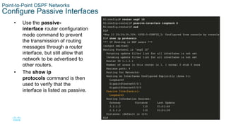28
© 2016 Cisco and/or its affiliates. All rights reserved. Cisco Confidential
Point-to-Point OSPF Networks
Configure Passive Interfaces
• Use the passive-
interface router configuration
mode command to prevent
the transmission of routing
messages through a router
interface, but still allow that
network to be advertised to
other routers.
• The show ip
protocols command is then
used to verify that the
interface is listed as passive.
 
