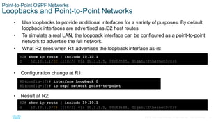 31
© 2016 Cisco and/or its affiliates. All rights reserved. Cisco Confidential
Point-to-Point OSPF Networks
Loopbacks and Point-to-Point Networks
• Use loopbacks to provide additional interfaces for a variety of purposes. By default,
loopback interfaces are advertised as /32 host routes.
• To simulate a real LAN, the loopback interface can be configured as a point-to-point
network to advertise the full network.
• What R2 sees when R1 advertises the loopback interface as-is:
R2# show ip route | include 10.10.1
O 10.10.1.1/32 [110/2] via 10.1.1.5, 00:03:05, GigabitEthernet0/0/0
• Configuration change at R1:
R1(config-if)# interface Loopback 0
R1(config-if)# ip ospf network point-to-point
• Result at R2:
R2# show ip route | include 10.10.1
O 10.10.1.0/24 [110/2] via 10.1.1.5, 00:03:05, GigabitEthernet0/0/0
 