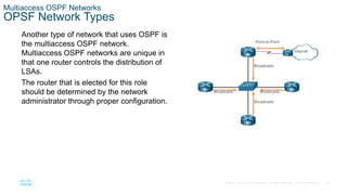 34
© 2016 Cisco and/or its affiliates. All rights reserved. Cisco Confidential
Multiaccess OSPF Networks
OPSF Network Types
Another type of network that uses OSPF is
the multiaccess OSPF network.
Multiaccess OSPF networks are unique in
that one router controls the distribution of
LSAs.
The router that is elected for this role
should be determined by the network
administrator through proper configuration.
 
