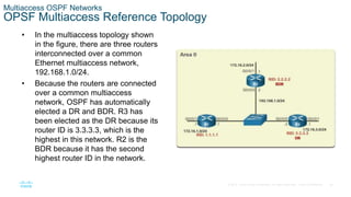 36
© 2016 Cisco and/or its affiliates. All rights reserved. Cisco Confidential
Multiaccess OSPF Networks
OPSF Multiaccess Reference Topology
• In the multiaccess topology shown
in the figure, there are three routers
interconnected over a common
Ethernet multiaccess network,
192.168.1.0/24.
• Because the routers are connected
over a common multiaccess
network, OSPF has automatically
elected a DR and BDR. R3 has
been elected as the DR because its
router ID is 3.3.3.3, which is the
highest in this network. R2 is the
BDR because it has the second
highest router ID in the network.
 