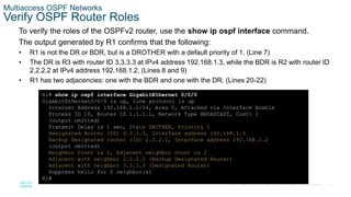 37
© 2016 Cisco and/or its affiliates. All rights reserved. Cisco Confidential
Multiaccess OSPF Networks
Verify OSPF Router Roles
To verify the roles of the OSPFv2 router, use the show ip ospf interface command.
The output generated by R1 confirms that the following:
• R1 is not the DR or BDR, but is a DROTHER with a default priority of 1. (Line 7)
• The DR is R3 with router ID 3.3.3.3 at IPv4 address 192.168.1.3, while the BDR is R2 with router ID
2.2.2.2 at IPv4 address 192.168.1.2. (Lines 8 and 9)
• R1 has two adjacencies: one with the BDR and one with the DR. (Lines 20-22)
R1# show ip ospf interface GigabitEthernet 0/0/0
GigabitEthernet0/0/0 is up, line protocol is up
Internet Address 192.168.1.1/24, Area 0, Attached via Interface Enable
Process ID 10, Router ID 1.1.1.1, Network Type BROADCAST, Cost: 1
(output omitted)
Transmit Delay is 1 sec, State DROTHER, Priority 1
Designated Router (ID) 3.3.3.3, Interface address 192.168.1.3
Backup Designated router (ID) 2.2.2.2, Interface address 192.168.1.2
(output omitted)
Neighbor Count is 2, Adjacent neighbor count is 2
Adjacent with neighbor 2.2.2.2 (Backup Designated Router)
Adjacent with neighbor 3.3.3.3 (Designated Router)
Suppress hello for 0 neighbor(s)
R1#
 