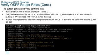 38
© 2016 Cisco and/or its affiliates. All rights reserved. Cisco Confidential
Multiaccess OSPF Networks
Verify OSPF Router Roles (Cont.)
The output generated by R2 confirms that:
• R2 is the BDR with a default priority of 1. (Line 7)
• The DR is R3 with router ID 3.3.3.3 at IPv4 address 192.168.1.3, while the BDR is R2 with router ID
2.2.2.2 at IPv4 address 192.168.1.2. (Lines 8 and 9)
• R2 has two adjacencies; one with a neighbor with router ID 1.1.1.1 (R1) and the other with the DR. (Lines
20-22)
R2# show ip ospf interface GigabitEthernet 0/0/0
GigabitEthernet0/0/0 is up, line protocol is up
Internet Address 192.168.1.2/24, Area 0, Attached via Interface Enable
Process ID 10, Router ID 2.2.2.2, Network Type BROADCAST, Cost: 1
(output omitted)
Transmit Delay is 1 sec, State BDR, Priority 1
Designated Router (ID) 3.3.3.3, Interface address 192.168.1.3
Backup Designated Router (ID) 2.2.2.2, Interface address 192.168.1.2
(output omitted)
Neighbor Count is 2, Adjacent neighbor count is 2
Adjacent with neighbor 1.1.1.1
Adjacent with neighbor 3.3.3.3 (Designated Router)
Suppress hello for 0 neighbor(s)
R2#
 