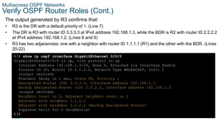 39
© 2016 Cisco and/or its affiliates. All rights reserved. Cisco Confidential
Multiaccess OSPF Networks
Verify OSPF Router Roles (Cont.)
The output generated by R3 confirms that:
• R3 is the DR with a default priority of 1. (Line 7)
• The DR is R3 with router ID 3.3.3.3 at IPv4 address 192.168.1.3, while the BDR is R2 with router ID 2.2.2.2
at IPv4 address 192.168.1.2. (Lines 8 and 9)
• R3 has two adjacencies: one with a neighbor with router ID 1.1.1.1 (R1) and the other with the BDR. (Lines
20-22)
R3# show ip ospf interface GigabitEthernet 0/0/0
GigabitEthernet0/0/0 is up, line protocol is up
Internet Address 192.168.1.3/24, Area 0, Attached via Interface Enable
Process ID 10, Router ID 2.2.2.2, Network Type BROADCAST, Cost: 1
(output omitted)
Transmit Delay is 1 sec, State DR, Priority 1
Designated Router (ID) 3.3.3.3, Interface address 192.168.1.3
Backup Designated Router (ID) 2.2.2.2, Interface address 192.168.1.2
(output omitted)
Neighbor Count is 2, Adjacent neighbor count is 2
Adjacent with neighbor 1.1.1.1
Adjacent with neighbor 2.2.2.2 (Backup Designated Router)
Suppress hello for 0 neighbor(s)
R3#
 