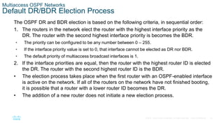 42
© 2016 Cisco and/or its affiliates. All rights reserved. Cisco Confidential
Multiaccess OSPF Networks
Default DR/BDR Election Process
The OSPF DR and BDR election is based on the following criteria, in sequential order:
1. The routers in the network elect the router with the highest interface priority as the
DR. The router with the second highest interface priority is becomes the BDR.
• The priority can be configured to be any number between 0 – 255.
• If the interface priority value is set to 0, that interface cannot be elected as DR nor BDR.
• The default priority of multiaccess broadcast interfaces is 1.
2. If the interface priorities are equal, then the router with the highest router ID is elected
the DR. The router with the second highest router ID is the BDR.
• The election process takes place when the first router with an OSPF-enabled interface
is active on the network. If all of the routers on the network have not finished booting,
it is possible that a router with a lower router ID becomes the DR.
• The addition of a new router does not initiate a new election process.
 