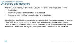 43
© 2016 Cisco and/or its affiliates. All rights reserved. Cisco Confidential
Multiaccess OSPF Networks
DR Failure and Recovery
After the DR is elected, it remains the DR until one of the following events occurs:
• The DR fails.
• The OSPF process on the DR fails or is stopped.
• The multiaccess interface on the DR fails or is shutdown.
If the DR fails, the BDR is automatically promoted to DR. This is the case even if another
DROTHER with a higher priority or router ID is added to the network after the initial
DR/BDR election. However, after a BDR is promoted to DR, a new BDR election occurs
and the DROTHER with the highest priority or router ID is elected as the new BDR.
 