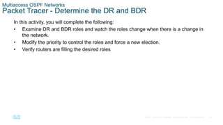 46
© 2016 Cisco and/or its affiliates. All rights reserved. Cisco Confidential
Multiaccess OSPF Networks
Packet Tracer - Determine the DR and BDR
In this activity, you will complete the following:
• Examine DR and BDR roles and watch the roles change when there is a change in
the network.
• Modify the priority to control the roles and force a new election.
• Verify routers are filling the desired roles
 