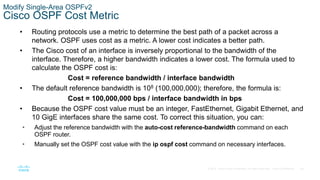 48
© 2016 Cisco and/or its affiliates. All rights reserved. Cisco Confidential
Modify Single-Area OSPFv2
Cisco OSPF Cost Metric
• Routing protocols use a metric to determine the best path of a packet across a
network. OSPF uses cost as a metric. A lower cost indicates a better path.
• The Cisco cost of an interface is inversely proportional to the bandwidth of the
interface. Therefore, a higher bandwidth indicates a lower cost. The formula used to
calculate the OSPF cost is:
Cost = reference bandwidth / interface bandwidth
• The default reference bandwidth is 108 (100,000,000); therefore, the formula is:
Cost = 100,000,000 bps / interface bandwidth in bps
• Because the OSPF cost value must be an integer, FastEthernet, Gigabit Ethernet, and
10 GigE interfaces share the same cost. To correct this situation, you can:
• Adjust the reference bandwidth with the auto-cost reference-bandwidth command on each
OSPF router.
• Manually set the OSPF cost value with the ip ospf cost command on necessary interfaces.
 
