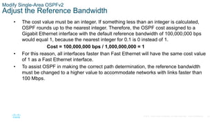 50
© 2016 Cisco and/or its affiliates. All rights reserved. Cisco Confidential
Modify Single-Area OSPFv2
Adjust the Reference Bandwidth
• The cost value must be an integer. If something less than an integer is calculated,
OSPF rounds up to the nearest integer. Therefore, the OSPF cost assigned to a
Gigabit Ethernet interface with the default reference bandwidth of 100,000,000 bps
would equal 1, because the nearest integer for 0.1 is 0 instead of 1.
Cost = 100,000,000 bps / 1,000,000,000 = 1
• For this reason, all interfaces faster than Fast Ethernet will have the same cost value
of 1 as a Fast Ethernet interface.
• To assist OSPF in making the correct path determination, the reference bandwidth
must be changed to a higher value to accommodate networks with links faster than
100 Mbps.
 