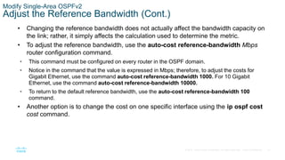 51
© 2016 Cisco and/or its affiliates. All rights reserved. Cisco Confidential
Modify Single-Area OSPFv2
Adjust the Reference Bandwidth (Cont.)
• Changing the reference bandwidth does not actually affect the bandwidth capacity on
the link; rather, it simply affects the calculation used to determine the metric.
• To adjust the reference bandwidth, use the auto-cost reference-bandwidth Mbps
router configuration command.
• This command must be configured on every router in the OSPF domain.
• Notice in the command that the value is expressed in Mbps; therefore, to adjust the costs for
Gigabit Ethernet, use the command auto-cost reference-bandwidth 1000. For 10 Gigabit
Ethernet, use the command auto-cost reference-bandwidth 10000.
• To return to the default reference bandwidth, use the auto-cost reference-bandwidth 100
command.
• Another option is to change the cost on one specific interface using the ip ospf cost
cost command.
 