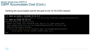 55
© 2016 Cisco and/or its affiliates. All rights reserved. Cisco Confidential
Modify Single-Area OSPFv2
OSPF Accumulates Cost (Cont.)
Verifying the accumulated cost for the path to the 10.10.2.0/24 network:
R1# show ip route | include 10.10.2.0
O 10.10.2.0/24 [110/11] via 10.1.1.6, 01:05:02, GigabitEthernet0/0/0
R1# show ip route 10.10.2.0
Routing entry for 10.10.2.0/24
Known via "ospf 10", distance 110, metric 11, type intra area
Last update from 10.1.1.6 on GigabitEthernet0/0/0, 01:05:13 ago
Routing Descriptor Blocks:
* 10.1.1.6, from 2.2.2.2, 01:05:13 ago, via GigabitEthernet0/0/0
Route metric is 11, traffic share count is 1
R1#
 