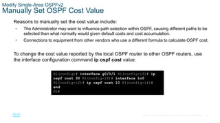 56
© 2016 Cisco and/or its affiliates. All rights reserved. Cisco Confidential
Modify Single-Area OSPFv2
Manually Set OSPF Cost Value
Reasons to manually set the cost value include:
• The Administrator may want to influence path selection within OSPF, causing different paths to be
selected than what normally would given default costs and cost accumulation.
• Connections to equipment from other vendors who use a different formula to calculate OSPF cost.
To change the cost value reported by the local OSPF router to other OSPF routers, use
the interface configuration command ip ospf cost value.
R1(config)# interface g0/0/1 R1(config-if)# ip
ospf cost 30 R1(config-if)# interface lo0
R1(config-if)# ip ospf cost 10 R1(config-if)#
end
R1#
 