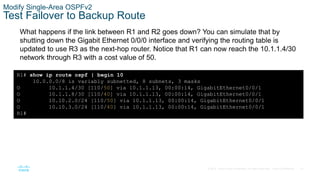 57
© 2016 Cisco and/or its affiliates. All rights reserved. Cisco Confidential
Modify Single-Area OSPFv2
Test Failover to Backup Route
What happens if the link between R1 and R2 goes down? You can simulate that by
shutting down the Gigabit Ethernet 0/0/0 interface and verifying the routing table is
updated to use R3 as the next-hop router. Notice that R1 can now reach the 10.1.1.4/30
network through R3 with a cost value of 50.
R1# show ip route ospf | begin 10
10.0.0.0/8 is variably subnetted, 8 subnets, 3 masks
O 10.1.1.4/30 [110/50] via 10.1.1.13, 00:00:14, GigabitEthernet0/0/1
O 10.1.1.8/30 [110/40] via 10.1.1.13, 00:00:14, GigabitEthernet0/0/1
O 10.10.2.0/24 [110/50] via 10.1.1.13, 00:00:14, GigabitEthernet0/0/1
O 10.10.3.0/24 [110/40] via 10.1.1.13, 00:00:14, GigabitEthernet0/0/1
R1#
 
