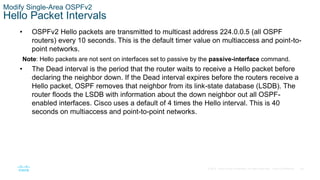 58
© 2016 Cisco and/or its affiliates. All rights reserved. Cisco Confidential
Modify Single-Area OSPFv2
Hello Packet Intervals
• OSPFv2 Hello packets are transmitted to multicast address 224.0.0.5 (all OSPF
routers) every 10 seconds. This is the default timer value on multiaccess and point-to-
point networks.
Note: Hello packets are not sent on interfaces set to passive by the passive-interface command.
• The Dead interval is the period that the router waits to receive a Hello packet before
declaring the neighbor down. If the Dead interval expires before the routers receive a
Hello packet, OSPF removes that neighbor from its link-state database (LSDB). The
router floods the LSDB with information about the down neighbor out all OSPF-
enabled interfaces. Cisco uses a default of 4 times the Hello interval. This is 40
seconds on multiaccess and point-to-point networks.
 