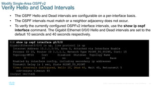 59
© 2016 Cisco and/or its affiliates. All rights reserved. Cisco Confidential
Modify Single-Area OSPFv2
Verify Hello and Dead Intervals
• The OSPF Hello and Dead intervals are configurable on a per-interface basis.
• The OSPF intervals must match or a neighbor adjacency does not occur.
• To verify the currently configured OSPFv2 interface intervals, use the show ip ospf
interface command. The Gigabit Ethernet 0/0/0 Hello and Dead intervals are set to the
default 10 seconds and 40 seconds respectively.
R1# show ip ospf interface g0/0/0
GigabitEthernet0/0/0 is up, line protocol is up
Internet Address 10.1.1.5/30, Area 0, Attached via Interface Enable
Process ID 10, Router ID 1.1.1.1, Network Type POINT_TO_POINT, Cost: 10
Topology-MTID Cost Disabled Shutdown Topology Name
0 10 no no Base
Enabled by interface config, including secondary ip addresses
Transmit Delay is 1 sec, State POINT_TO_POINT
Timer intervals configured, Hello 10, Dead 40, Wait 40, Retransmit 5
oob-resync timeout 40
(output omitted)
 