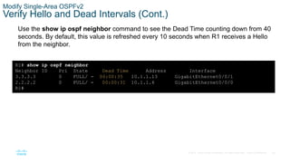 60
© 2016 Cisco and/or its affiliates. All rights reserved. Cisco Confidential
Modify Single-Area OSPFv2
Verify Hello and Dead Intervals (Cont.)
Use the show ip ospf neighbor command to see the Dead Time counting down from 40
seconds. By default, this value is refreshed every 10 seconds when R1 receives a Hello
from the neighbor.
R1# show ip ospf neighbor
Neighbor ID Pri State Dead Time Address Interface
3.3.3.3 0 FULL/ - 00:00:35 10.1.1.13 GigabitEthernet0/0/1
2.2.2.2 0 FULL/ - 00:00:31 10.1.1.6 GigabitEthernet0/0/0
R1#
 