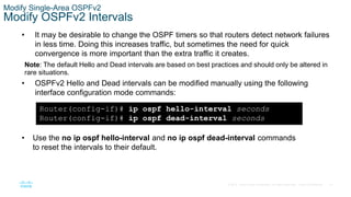 61
© 2016 Cisco and/or its affiliates. All rights reserved. Cisco Confidential
Modify Single-Area OSPFv2
Modify OSPFv2 Intervals
• It may be desirable to change the OSPF timers so that routers detect network failures
in less time. Doing this increases traffic, but sometimes the need for quick
convergence is more important than the extra traffic it creates.
Note: The default Hello and Dead intervals are based on best practices and should only be altered in
rare situations.
• OSPFv2 Hello and Dead intervals can be modified manually using the following
interface configuration mode commands:
Router(config-if)# ip ospf hello-interval seconds
Router(config-if)# ip ospf dead-interval seconds
• Use the no ip ospf hello-interval and no ip ospf dead-interval commands
to reset the intervals to their default.
 