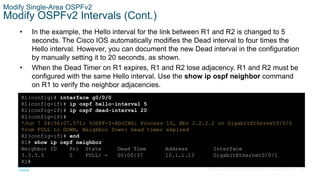 62
© 2016 Cisco and/or its affiliates. All rights reserved. Cisco Confidential
Modify Single-Area OSPFv2
Modify OSPFv2 Intervals (Cont.)
• In the example, the Hello interval for the link between R1 and R2 is changed to 5
seconds. The Cisco IOS automatically modifies the Dead interval to four times the
Hello interval. However, you can document the new Dead interval in the configuration
by manually setting it to 20 seconds, as shown.
• When the Dead Timer on R1 expires, R1 and R2 lose adjacency. R1 and R2 must be
configured with the same Hello interval. Use the show ip ospf neighbor command
on R1 to verify the neighbor adjacencies.
R1(config)# interface g0/0/0
R1(config-if)# ip ospf hello-interval 5
R1(config-if)# ip ospf dead-interval 20
R1(config-if)#
*Jun 7 04:56:07.571: %OSPF-5-ADJCHG: Process 10, Nbr 2.2.2.2 on GigabitEthernet0/0/0
from FULL to DOWN, Neighbor Down: Dead timer expired
R1(config-if)# end
R1# show ip ospf neighbor
Neighbor ID Pri State Dead Time Address Interface
3.3.3.3 0 FULL/ - 00:00:37 10.1.1.13 GigabitEthernet0/0/1
R1#
 
