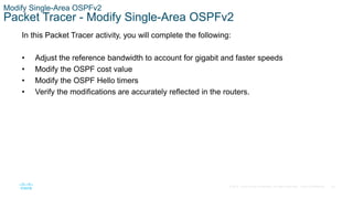 63
© 2016 Cisco and/or its affiliates. All rights reserved. Cisco Confidential
Modify Single-Area OSPFv2
Packet Tracer - Modify Single-Area OSPFv2
In this Packet Tracer activity, you will complete the following:
• Adjust the reference bandwidth to account for gigabit and faster speeds
• Modify the OSPF cost value
• Modify the OSPF Hello timers
• Verify the modifications are accurately reflected in the routers.
 