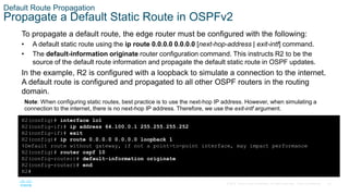 65
© 2016 Cisco and/or its affiliates. All rights reserved. Cisco Confidential
Default Route Propagation
Propagate a Default Static Route in OSPFv2
To propagate a default route, the edge router must be configured with the following:
• A default static route using the ip route 0.0.0.0 0.0.0.0 [next-hop-address | exit-intf] command.
• The default-information originate router configuration command. This instructs R2 to be the
source of the default route information and propagate the default static route in OSPF updates.
In the example, R2 is configured with a loopback to simulate a connection to the internet.
A default route is configured and propagated to all other OSPF routers in the routing
domain.
Note: When configuring static routes, best practice is to use the next-hop IP address. However, when simulating a
connection to the internet, there is no next-hop IP address. Therefore, we use the exit-intf argument.
R2(config)# interface lo1
R2(config-if)# ip address 64.100.0.1 255.255.255.252
R2(config-if)# exit
R2(config)# ip route 0.0.0.0 0.0.0.0 loopback 1
%Default route without gateway, if not a point-to-point interface, may impact performance
R2(config)# router ospf 10
R2(config-router)# default-information originate
R2(config-router)# end
R2#
 