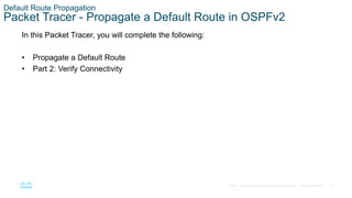 67
© 2016 Cisco and/or its affiliates. All rights reserved. Cisco Confidential
Default Route Propagation
Packet Tracer - Propagate a Default Route in OSPFv2
In this Packet Tracer, you will complete the following:
• Propagate a Default Route
• Part 2: Verify Connectivity
 