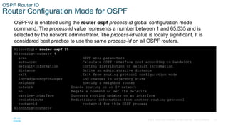 15
© 2016 Cisco and/or its affiliates. All rights reserved. Cisco Confidential
OSPF Router ID
Router Configuration Mode for OSPF
OSPFv2 is enabled using the router ospf process-id global configuration mode
command. The process-id value represents a number between 1 and 65,535 and is
selected by the network administrator. The process-id value is locally significant. It is
considered best practice to use the same process-id on all OSPF routers.
R1(config)# router ospf 10
R1(config-router)# ?
area OSPF area parameters
auto-cost Calculate OSPF interface cost according to bandwidth
default-information Control distribution of default information
distance Define an administrative distance
exit Exit from routing protocol configuration mode
log-adjacency-changes Log changes in adjacency state
neighbor Specify a neighbor router
network Enable routing on an IP network
no Negate a command or set its defaults
passive-interface Suppress routing updates on an interface
redistribute Redistribute information from another routing protocol
router-id router-id for this OSPF process
R1(config-router)#
 