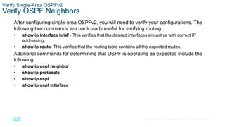 69
© 2016 Cisco and/or its affiliates. All rights reserved. Cisco Confidential
Verify Single-Area OSPFv2
Verify OSPF Neighbors
After configuring single-area OSPFv2, you will need to verify your configurations. The
following two commands are particularly useful for verifying routing:
• show ip interface brief - This verifies that the desired interfaces are active with correct IP
addressing.
• show ip route- This verifies that the routing table contains all the expected routes.
Additional commands for determining that OSPF is operating as expected include the
following:
• show ip ospf neighbor
• show ip protocols
• show ip ospf
• show ip ospf interface
 