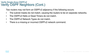 71
© 2016 Cisco and/or its affiliates. All rights reserved. Cisco Confidential
Verify Single-Area OSPFv2
Verify OSPF Neighbors (Cont.)
Two routers may not form an OSPFv2 adjacency if the following occurs:
• The subnet masks do not match, causing the routers to be on separate networks.
• The OSPFv2 Hello or Dead Timers do not match.
• The OSPFv2 Network Types do not match.
• There is a missing or incorrect OSPFv2 network command.
 