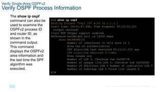 73
© 2016 Cisco and/or its affiliates. All rights reserved. Cisco Confidential
Verify Single-Area OSPFv2
Verify OSPF Process Information
The show ip ospf
command can also be
used to examine the
OSPFv2 process ID
and router ID, as
shown in the
command output.
This command
displays the OSPFv2
area information and
the last time the SPF
algorithm was
executed.
R1# show ip ospf
Routing Process "ospf 10" with ID 1.1.1.1
Start time: 00:01:47.390, Time elapsed: 00:12:32.320
(output omitted)
Cisco NSF helper support enabled
Reference bandwidth unit is 10000 mbps
Area BACKBONE(0)
Number of interfaces in this area is 3
Area has no authentication
SPF algorithm last executed 00:11:31.231 ago
SPF algorithm executed 4 times
Area ranges are
Number of LSA 3. Checksum Sum 0x00E77E
Number of opaque link LSA 0. Checksum Sum 0x000000
Number of DCbitless LSA 0 Number of indication LSA 0
Number of DoNotAge LSA 0 Flood list length 0
R1#
 