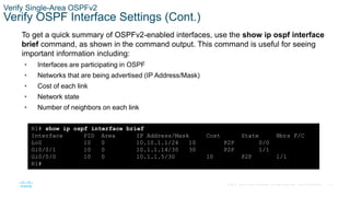 75
© 2016 Cisco and/or its affiliates. All rights reserved. Cisco Confidential
Verify Single-Area OSPFv2
Verify OSPF Interface Settings (Cont.)
To get a quick summary of OSPFv2-enabled interfaces, use the show ip ospf interface
brief command, as shown in the command output. This command is useful for seeing
important information including:
• Interfaces are participating in OSPF
• Networks that are being advertised (IP Address/Mask)
• Cost of each link
• Network state
• Number of neighbors on each link
R1# show ip ospf interface brief
Interface PID Area IP Address/Mask Cost State Nbrs F/C
Lo0 10 0 10.10.1.1/24 10 P2P 0/0
Gi0/0/1 10 0 10.1.1.14/30 30 P2P 1/1
Gi0/0/0 10 0 10.1.1.5/30 10 P2P 1/1
R1#
 