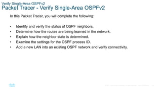 76
© 2016 Cisco and/or its affiliates. All rights reserved. Cisco Confidential
Verify Single-Area OSPFv2
Packet Tracer - Verify Single-Area OSPFv2
In this Packet Tracer, you will complete the following:
• Identify and verify the status of OSPF neighbors.
• Determine how the routes are being learned in the network.
• Explain how the neighbor state is determined.
• Examine the settings for the OSPF process ID.
• Add a new LAN into an existing OSPF network and verify connectivity.
 