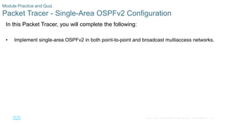 78
© 2016 Cisco and/or its affiliates. All rights reserved. Cisco Confidential
Module Practice and Quiz
Packet Tracer - Single-Area OSPFv2 Configuration
In this Packet Tracer, you will complete the following:
• Implement single-area OSPFv2 in both point-to-point and broadcast multiaccess networks.
 