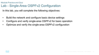 79
© 2016 Cisco and/or its affiliates. All rights reserved. Cisco Confidential
Module Practice and Quiz
Lab - Single-Area OSPFv2 Configuration
In this lab, you will complete the following objectives:
• Build the network and configure basic device settings
• Configure and verify single-area OSPFv2 for basic operation
• Optimize and verify the single-area OSPFv2 configuration
 