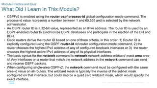 80
© 2016 Cisco and/or its affiliates. All rights reserved. Cisco Confidential
Module Practice and Quiz
What Did I Learn In This Module?
• OSPFv2 is enabled using the router ospf process-id global configuration mode command. The
process-id value represents a number between 1 and 65,535 and is selected by the network
administrator.
• An OSPF router ID is a 32-bit value, represented as an IPv4 address. The router ID is used by an
OSPF-enabled router to synchronize OSPF databases and participate in the election of the DR and
BDR.
• Cisco routers derive the router ID based on one of three criteria, in this order: 1) Router ID is
explicitly configured using the OSPF router-id rid router configuration mode command, 2) the
router chooses the highest IPv4 address of any of configured loopback interfaces or 3) the router
chooses the highest active IPv4 address of any of its physical interfaces.
• The basic syntax for the network command is network network-address wildcard-mask area area-
id. Any interfaces on a router that match the network address in the network command can send
and receive OSPF packets.
• When configuring single-area OSPFv2, the network command must be configured with the same
area-id value on all routers. The wildcard mask is typically the inverse of the subnet mask
configured on that interface, but could also be a quad zero wildcard mask, which would specify the
exact interface.
 