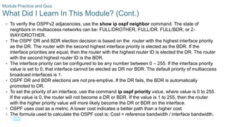 82
© 2016 Cisco and/or its affiliates. All rights reserved. Cisco Confidential
Module Practice and Quiz
What Did I Learn In This Module? (Cont.)
• To verify the OSPFv2 adjacencies, use the show ip ospf neighbor command. The state of
neighbors in multiaccess networks can be: FULL/DROTHER, FULL/DR. FULL/BDR, or 2-
WAY/DROTHER.
• The OSPF DR and BDR election decision is based on the router with the highest interface priority
as the DR. The router with the second highest interface priority is elected as the BDR. If the
interface priorities are equal, then the router with the highest router ID is elected the DR. The router
with the second highest router ID is the BDR.
• The interface priority can be configured to be any number between 0 – 255. If the interface priority
value is set to 0, that interface cannot be elected as DR nor BDR. The default priority of multiaccess
broadcast interfaces is 1.
• OSPF DR and BDR elections are not pre-emptive. If the DR fails, the BDR is automatically
promoted to DR.
• To set the priority of an interface, use the command ip ospf priority value, where value is 0 to 255.
If the value is 0, the router will not become a DR or BDR. If the value is 1 to 255, then the router
with the higher priority value will more likely become the DR or BDR on the interface.
• OSPF uses cost as a metric. A lower cost indicates a better path than a higher cost.
• The formula used to calculate the OSPF cost is: Cost = reference bandwidth / interface bandwidth.
 