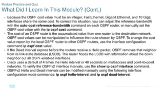 83
© 2016 Cisco and/or its affiliates. All rights reserved. Cisco Confidential
Module Practice and Quiz
What Did I Learn In This Module? (Cont.)
• Because the OSPF cost value must be an integer, FastEthernet, Gigabit Ethernet, and 10 GigE
interfaces share the same cost. To correct this situation, you can adjust the reference bandwidth
with the auto-cost reference-bandwidth command on each OSPF router, or manually set the
OSPF cost value with the ip ospf cost command.
• The cost of an OSPF route is the accumulated value from one router to the destination network.
OSPF cost values can be manipulated to influence the route chosen by OSPF. To change the cost
value report by the local OSPF router to other OSPF routers, use the interface configuration
command ip ospf cost value.
• If the Dead interval expires before the routers receive a Hello packet, OSPF removes that neighbor
from its link-state database (LSDB). The router floods the LSDB with information about the down
neighbor out all OSPF-enabled interfaces.
• Cisco uses a default of 4 times the Hello interval or 40 seconds on multiaccess and point-to-point
networks. To verify the OSPFv2 interface intervals, use the show ip ospf interface command.
• OSPFv2 Hello and Dead intervals can be modified manually using the following interface
configuration mode commands: ip ospf hello-interval and ip ospf dead-interval.
 