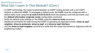 84
© 2016 Cisco and/or its affiliates. All rights reserved. Cisco Confidential
Module Practice and Quiz
What Did I Learn In This Module? (Cont.)
• In OSPF terminology, the router located between an OSPF routing domain and a non-OSPF
network is called the ASBR. To propagate a default route, the ASBR must be configured with a
default static route using the ip route 0.0.0.0 0.0.0.0 [next-hop-address | exit-intf] command, and
the default-information originate router configuration command.
• Verify the default route settings on the ASBR using the show ip route command.
• Additional commands for determining that OSPF is operating as expected include: show ip ospf
neighbor, show ip protocols, show ip ospf, and show ip ospf interface.
• Use the show ip ospf neighbor command to verify that the router has formed an adjacency with its
neighboring routers.
 