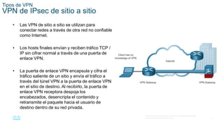 12
© 2016 Cisco y/o sus filiales. Todos los derechos reservados.
Información confidencial de Cisco.
Tipos de VPN
VPN de IPsec de sitio a sitio
• Las VPN de sitio a sitio se utilizan para
conectar redes a través de otra red no confiable
como Internet.
• Los hosts finales envían y reciben tráfico TCP /
IP sin cifrar normal a través de una puerta de
enlace VPN.
• La puerta de enlace VPN encapsula y cifra el
tráfico saliente de un sitio y envía el tráfico a
través del túnel VPN a la puerta de enlace VPN
en el sitio de destino. Al recibirlo, la puerta de
enlace VPN receptora despoja los
encabezados, desencripta el contenido y
retransmite el paquete hacia el usuario de
destino dentro de su red privada.
 