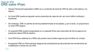 13
© 2016 Cisco y/o sus filiales. Todos los derechos reservados.
Información confidencial de Cisco.
Tipos de VPN
GRE sobre IPsec
• Generic Routing Encapsulation (GRE) es un protocolo de túnel de VPN de sitio a sitio básico y no
seguro.
• Un túnel GRE puede encapsular varios protocolos de capa de red, así como tráfico multicast y
broadcast.
• Sin embargo, GRE no admite de forma predeterminada el encriptado; y por lo tanto, no proporciona
un túnel VPN seguro.
• Un paquete GRE puede encapsularse en un paquete IPsec para reenviarlo de forma segura a la
puerta de enlace VPN de destino.
• Una VPN IPsec estándar (no GRE) solo puede crear túneles seguros para el tráfico de unicast.
• Encapsular GRE en IPsec permite asegurar las actualizaciones del protocolo de enrutamiento de
multidifusión a través de una VPN.
 