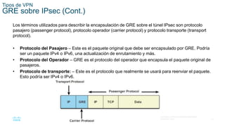 14
© 2016 Cisco y/o sus filiales. Todos los derechos reservados.
Información confidencial de Cisco.
Tipos de VPN
GRE sobre IPsec (Cont.)
Los términos utilizados para describir la encapsulación de GRE sobre el túnel IPsec son protocolo
pasajero (passenger protocol), protocolo operador (carrier protocol) y protocolo transporte (transport
protocol).
• Protocolo del Pasajero – Este es el paquete original que debe ser encapsulado por GRE. Podría
ser un paquete IPv4 o IPv6, una actualización de enrutamiento y más.
• Protocolo del Operador – GRE es el protocolo del operador que encapsula el paquete original de
pasajeros.
• Protocolo de transporte: – Este es el protocolo que realmente se usará para reenviar el paquete.
Esto podría ser IPv4 o IPv6.
 