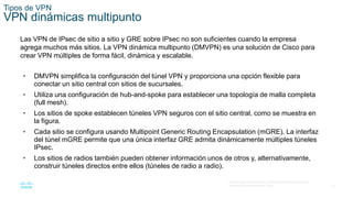 16
© 2016 Cisco y/o sus filiales. Todos los derechos reservados.
Información confidencial de Cisco.
Tipos de VPN
VPN dinámicas multipunto
Las VPN de IPsec de sitio a sitio y GRE sobre IPsec no son suficientes cuando la empresa
agrega muchos más sitios. La VPN dinámica multipunto (DMVPN) es una solución de Cisco para
crear VPN múltiples de forma fácil, dinámica y escalable.
• DMVPN simplifica la configuración del túnel VPN y proporciona una opción flexible para
conectar un sitio central con sitios de sucursales.
• Utiliza una configuración de hub-and-spoke para establecer una topología de malla completa
(full mesh).
• Los sitios de spoke establecen túneles VPN seguros con el sitio central, como se muestra en
la figura.
• Cada sitio se configura usando Multipoint Generic Routing Encapsulation (mGRE). La interfaz
del túnel mGRE permite que una única interfaz GRE admita dinámicamente múltiples túneles
IPsec.
• Los sitios de radios también pueden obtener información unos de otros y, alternativamente,
construir túneles directos entre ellos (túneles de radio a radio).
 