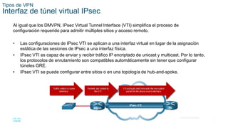 17
© 2016 Cisco y/o sus filiales. Todos los derechos reservados.
Información confidencial de Cisco.
Tipos de VPN
Interfaz de túnel virtual IPsec
Al igual que los DMVPN, IPsec Virtual Tunnel Interface (VTI) simplifica el proceso de
configuración requerido para admitir múltiples sitios y acceso remoto.
• Las configuraciones de IPsec VTI se aplican a una interfaz virtual en lugar de la asignación
estática de las sesiones de IPsec a una interfaz física.
• IPsec VTI es capaz de enviar y recibir tráfico IP encriptado de unicast y multicast. Por lo tanto,
los protocolos de enrutamiento son compatibles automáticamente sin tener que configurar
túneles GRE.
• IPsec VTI se puede configurar entre sitios o en una topología de hub-and-spoke.
 