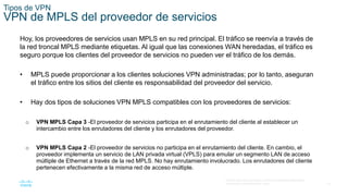 18
© 2016 Cisco y/o sus filiales. Todos los derechos reservados.
Información confidencial de Cisco.
Tipos de VPN
VPN de MPLS del proveedor de servicios
Hoy, los proveedores de servicios usan MPLS en su red principal. El tráfico se reenvía a través de
la red troncal MPLS mediante etiquetas. Al igual que las conexiones WAN heredadas, el tráfico es
seguro porque los clientes del proveedor de servicios no pueden ver el tráfico de los demás.
• MPLS puede proporcionar a los clientes soluciones VPN administradas; por lo tanto, aseguran
el tráfico entre los sitios del cliente es responsabilidad del proveedor del servicio.
• Hay dos tipos de soluciones VPN MPLS compatibles con los proveedores de servicios:
o VPN MPLS Capa 3 -El proveedor de servicios participa en el enrutamiento del cliente al establecer un
intercambio entre los enrutadores del cliente y los enrutadores del proveedor.
o VPN MPLS Capa 2 -El proveedor de servicios no participa en el enrutamiento del cliente. En cambio, el
proveedor implementa un servicio de LAN privada virtual (VPLS) para emular un segmento LAN de acceso
múltiple de Ethernet a través de la red MPLS. No hay enrutamiento involucrado. Los enrutadores del cliente
pertenecen efectivamente a la misma red de acceso múltiple.
 