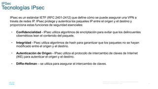 21
© 2016 Cisco y/o sus filiales. Todos los derechos reservados.
Información confidencial de Cisco.
IPSec
Tecnologías IPsec
IPsec es un estándar IETF (RFC 2401-2412) que define cómo se puede asegurar una VPN a
través de redes IP. IPsec protege y autentica los paquetes IP entre el origen y el destino y
proporciona estas funciones de seguridad esenciales:
• Confidencialidad - IPsec utiliza algoritmos de encriptación para evitar que los delincuentes
cibernéticos lean el contenido del paquete.
• Integridad - Psec utiliza algoritmos de hash para garantizar que los paquetes no se hayan
modificado entre el origen y el destino.
• Autenticación de Origen - IPsec utiliza el protocolo de intercambio de claves de Internet
(IKE) para autenticar el origen y el destino.
• Diffie-Hellman – se utiliza para asegurar el intercambio de claves.
 