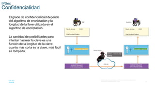 24
© 2016 Cisco y/o sus filiales. Todos los derechos reservados.
Información confidencial de Cisco.
IPSec
Confidencialidad
El grado de confidencialidad depende
del algoritmo de encriptación y la
longitud de la llave utilizada en el
algoritmo de encriptación.
La cantidad de posibilidades para
intentar hackear la clave es una
función de la longitud de la clave:
cuanto más corta es la clave, más fácil
es romperla.
 
