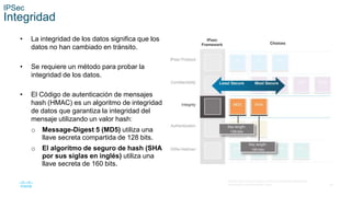 26
© 2016 Cisco y/o sus filiales. Todos los derechos reservados.
Información confidencial de Cisco.
IPSec
Integridad
• La integridad de los datos significa que los
datos no han cambiado en tránsito.
• Se requiere un método para probar la
integridad de los datos.
• El Código de autenticación de mensajes
hash (HMAC) es un algoritmo de integridad
de datos que garantiza la integridad del
mensaje utilizando un valor hash:
o Message-Digest 5 (MD5) utiliza una
llave secreta compartida de 128 bits.
o El algoritmo de seguro de hash (SHA
por sus siglas en inglés) utiliza una
llave secreta de 160 bits.
 