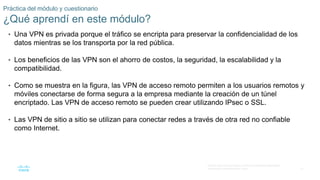 31
© 2016 Cisco y/o sus filiales. Todos los derechos reservados.
Información confidencial de Cisco.
Práctica del módulo y cuestionario
¿Qué aprendí en este módulo?
• Una VPN es privada porque el tráfico se encripta para preservar la confidencialidad de los
datos mientras se los transporta por la red pública.
• Los beneficios de las VPN son el ahorro de costos, la seguridad, la escalabilidad y la
compatibilidad.
• Como se muestra en la figura, las VPN de acceso remoto permiten a los usuarios remotos y
móviles conectarse de forma segura a la empresa mediante la creación de un túnel
encriptado. Las VPN de acceso remoto se pueden crear utilizando IPsec o SSL.
• Las VPN de sitio a sitio se utilizan para conectar redes a través de otra red no confiable
como Internet.
 