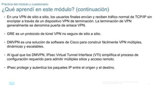 32
© 2016 Cisco y/o sus filiales. Todos los derechos reservados.
Información confidencial de Cisco.
Práctica del módulo y cuestionario
¿Qué aprendí en este módulo? (continuación)
• En una VPN de sitio a sitio, los usuarios finales envían y reciben tráfico normal de TCP/IP sin
encriptar a través de un dispositivo VPN de terminación. La terminación de VPN
generalmente se denomina puerta de enlace VPN.
• GRE es un protocolo de túnel VPN no seguro de sitio a sitio.
• DMVPN es una solución de software de Cisco para construir fácilmente VPN múltiples,
dinámicas y escalables.
• Al igual que los DMVPN, IPsec Virtual Tunnel Interface (VTI) simplifica el proceso de
configuración requerido para admitir múltiples sitios y acceso remoto.
• IPsec protege y autentica los paquetes IP entre el origen y el destino.
 