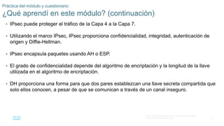 33
© 2016 Cisco y/o sus filiales. Todos los derechos reservados.
Información confidencial de Cisco.
Práctica del módulo y cuestionario
¿Qué aprendí en este módulo? (continuación)
• IPsec puede proteger el tráfico de la Capa 4 a la Capa 7.
• Utilizando el marco IPsec, IPsec proporciona confidencialidad, integridad, autenticación de
origen y Diffie-Hellman.
• IPsec encapsula paquetes usando AH o ESP.
• El grado de confidencialidad depende del algoritmo de encriptación y la longitud de la llave
utilizada en el algoritmo de encriptación.
• DH proporciona una forma para que dos pares establezcan una llave secreta compartida que
solo ellos conocen, a pesar de que se comunican a través de un canal inseguro.
 