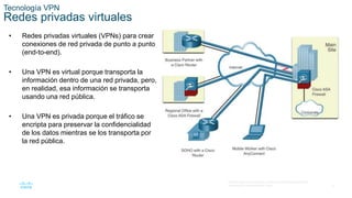 4
© 2016 Cisco y/o sus filiales. Todos los derechos reservados.
Información confidencial de Cisco.
Tecnología VPN
Redes privadas virtuales
• Redes privadas virtuales (VPNs) para crear
conexiones de red privada de punto a punto
(end-to-end).
• Una VPN es virtual porque transporta la
información dentro de una red privada, pero,
en realidad, esa información se transporta
usando una red pública.
• Una VPN es privada porque el tráfico se
encripta para preservar la confidencialidad
de los datos mientras se los transporta por
la red pública.
 